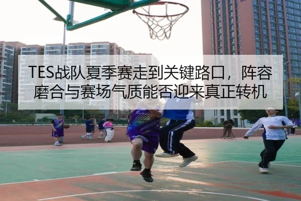 TES战队夏季赛走到关键路口，阵容磨合与赛场气质能否迎来真正转机
