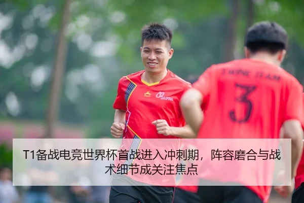 T1备战电竞世界杯首战进入冲刺期，阵容磨合与战术细节成关注焦点
